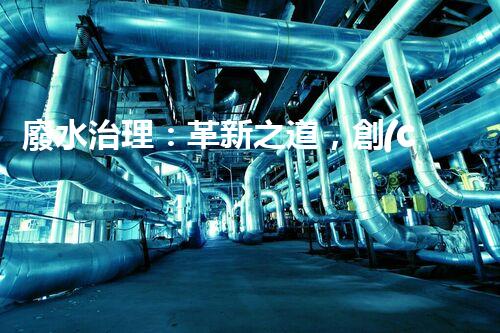 廢水治理：革新之道，創(chuàng)新技術(shù)為何成就環(huán)保奇跡？